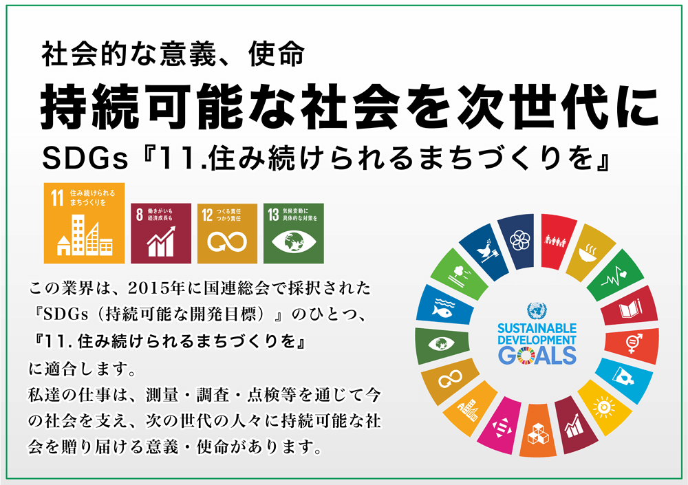 社会的な意義、使命　持続可能な社会を次世代に　SDGs 11.住み続けられるまちづくりを　この業界は、2015年に国連総会で採択された「SDGs（持続可能な開発目標）」のひとつ、「11.住み続けられるまちづくりを」に適合します。私達のしごとは、測量・調査・点検等を通じて今の社会を支え、次の世代の人々に持続可能な社会を贈り届ける意義・使命があります。
